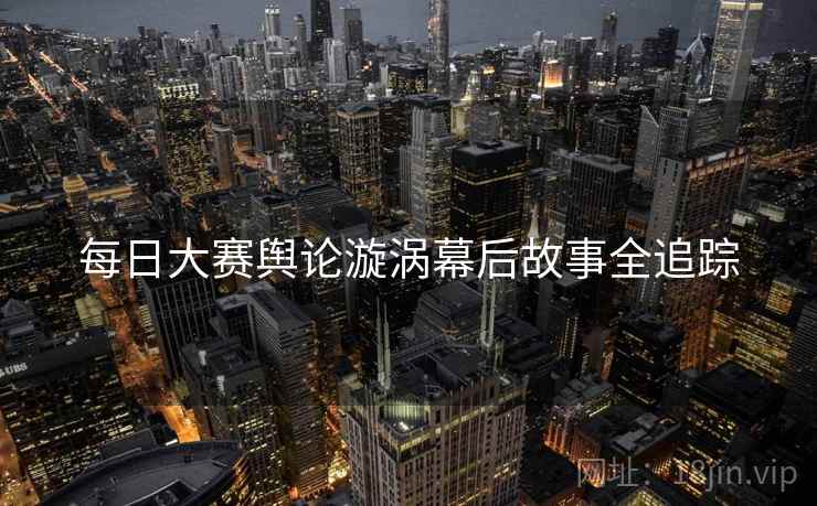 每日大赛舆论漩涡幕后故事全追踪
