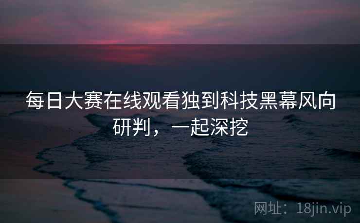 每日大赛在线观看独到科技黑幕风向研判，一起深挖