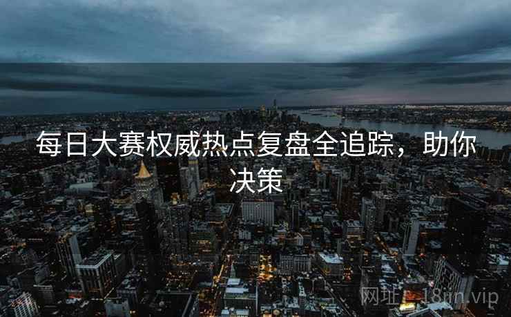 每日大赛权威热点复盘全追踪，助你决策