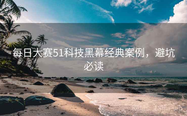 每日大赛51科技黑幕经典案例，避坑必读