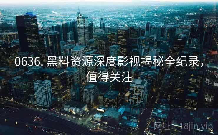 0636. 黑料资源深度影视揭秘全纪录，值得关注
