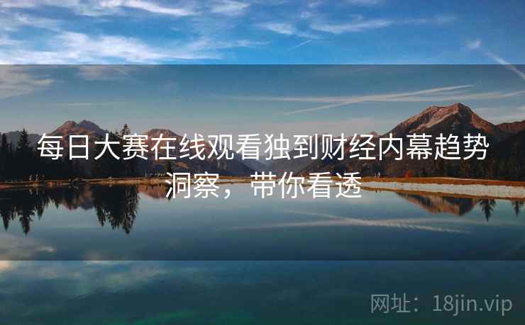 每日大赛在线观看独到财经内幕趋势洞察，带你看透