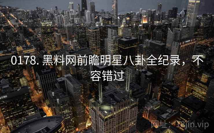 0178. 黑料网前瞻明星八卦全纪录，不容错过