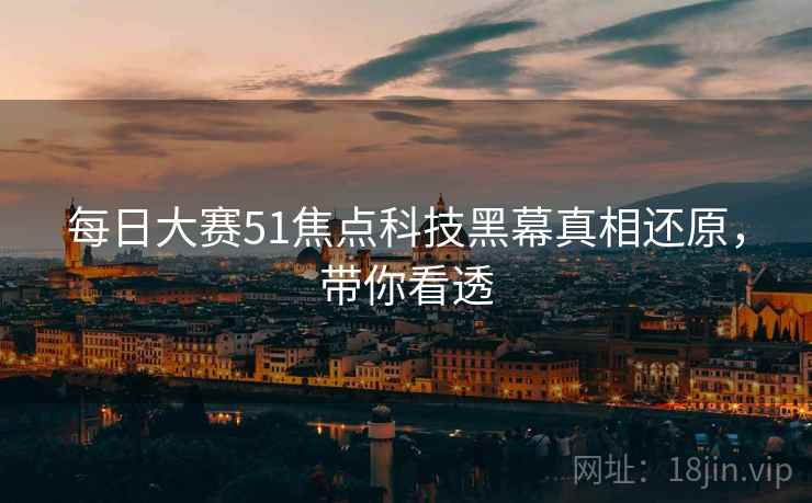 每日大赛51焦点科技黑幕真相还原，带你看透