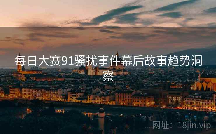 每日大赛91骚扰事件幕后故事趋势洞察