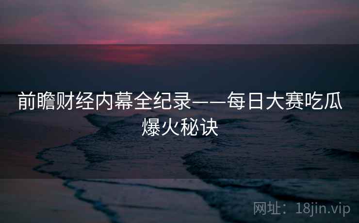 前瞻财经内幕全纪录——每日大赛吃瓜爆火秘诀