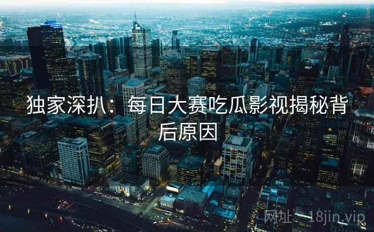独家深扒：每日大赛吃瓜影视揭秘背后原因