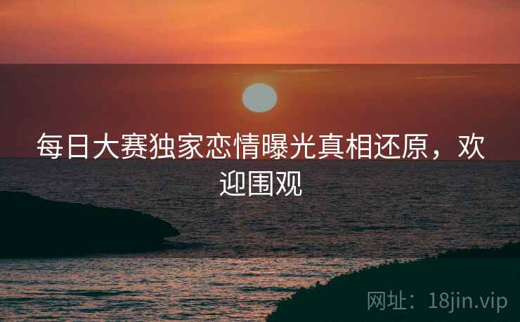 每日大赛独家恋情曝光真相还原，欢迎围观