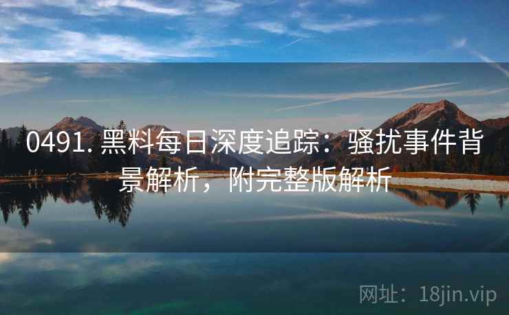 0491. 黑料每日深度追踪：骚扰事件背景解析，附完整版解析