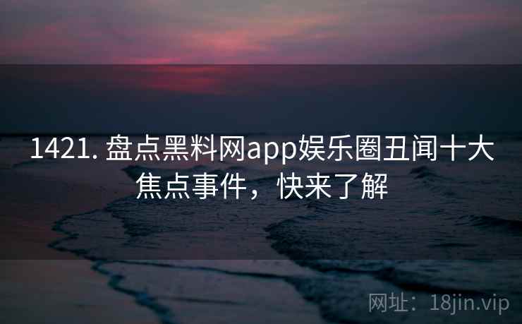 1421. 盘点黑料网app娱乐圈丑闻十大焦点事件，快来了解