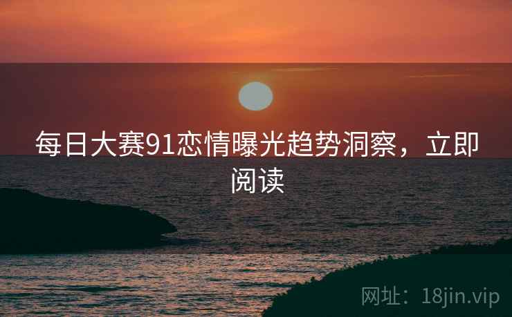每日大赛91恋情曝光趋势洞察，立即阅读