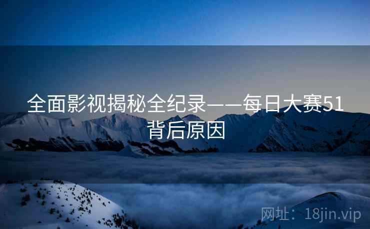 全面影视揭秘全纪录——每日大赛51背后原因