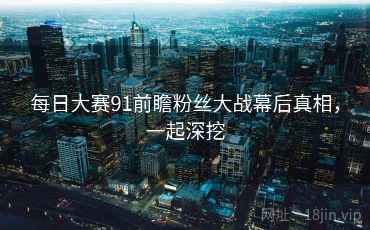 每日大赛91前瞻粉丝大战幕后真相，一起深挖