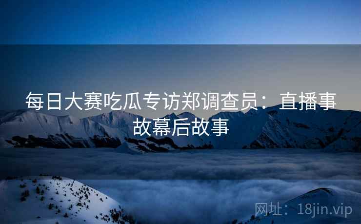 每日大赛吃瓜专访郑调查员：直播事故幕后故事