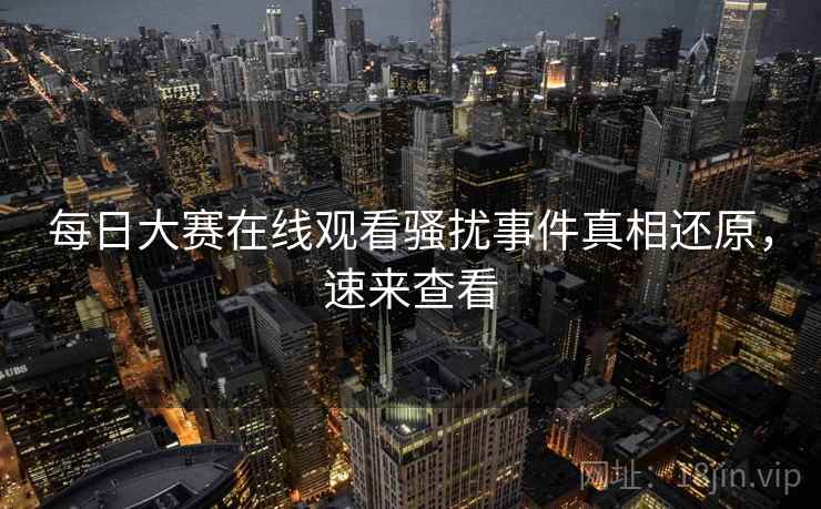 每日大赛在线观看骚扰事件真相还原，速来查看