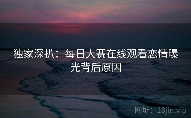 独家深扒：每日大赛在线观看恋情曝光背后原因