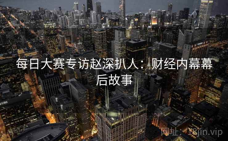 每日大赛专访赵深扒人：财经内幕幕后故事
