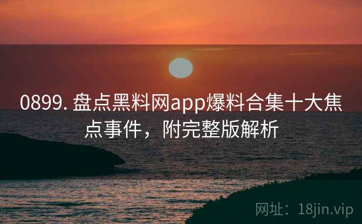 0899. 盘点黑料网app爆料合集十大焦点事件，附完整版解析