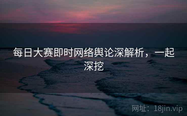 每日大赛即时网络舆论深解析，一起深挖