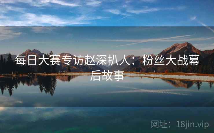 每日大赛专访赵深扒人：粉丝大战幕后故事