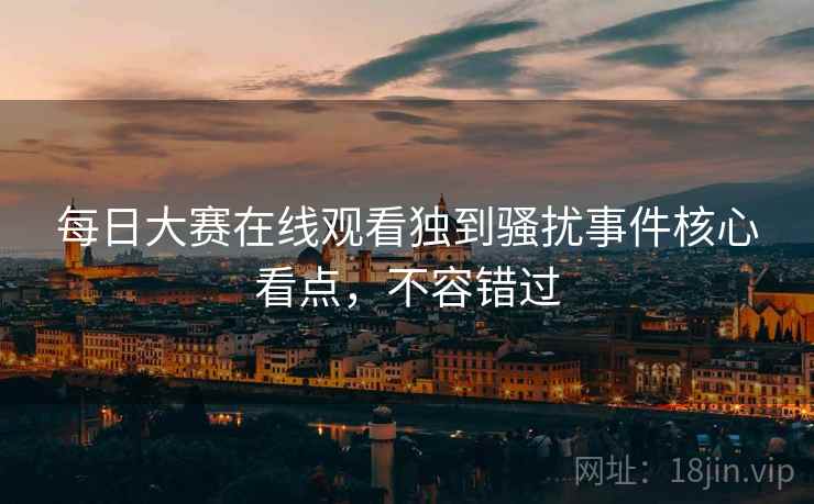 每日大赛在线观看独到骚扰事件核心看点，不容错过
