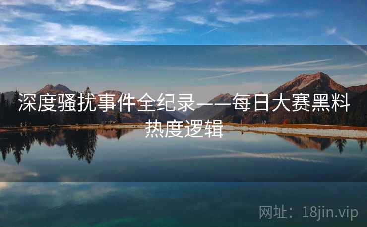 深度骚扰事件全纪录——每日大赛黑料热度逻辑