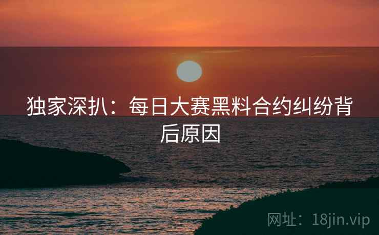 独家深扒：每日大赛黑料合约纠纷背后原因