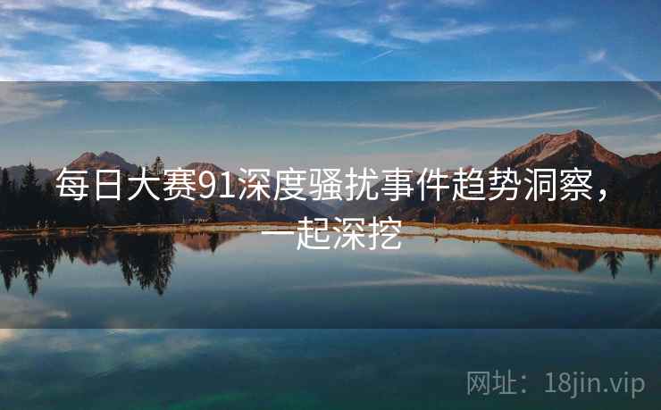 每日大赛91深度骚扰事件趋势洞察，一起深挖