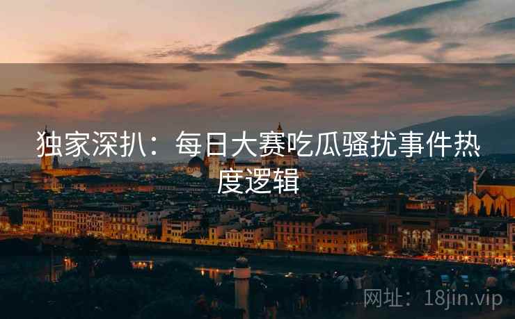 独家深扒：每日大赛吃瓜骚扰事件热度逻辑