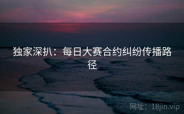独家深扒：每日大赛合约纠纷传播路径