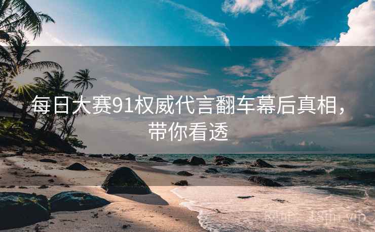 每日大赛91权威代言翻车幕后真相，带你看透