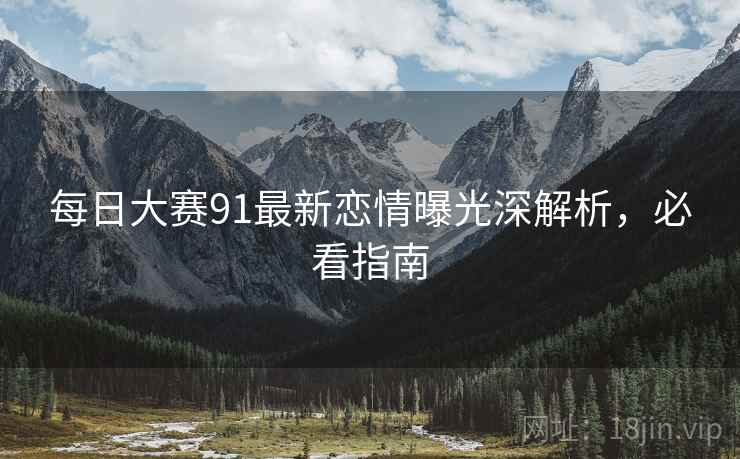 每日大赛91最新恋情曝光深解析，必看指南