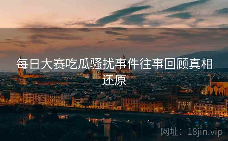 每日大赛吃瓜骚扰事件往事回顾真相还原