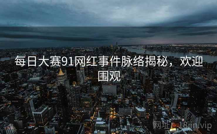 每日大赛91网红事件脉络揭秘，欢迎围观