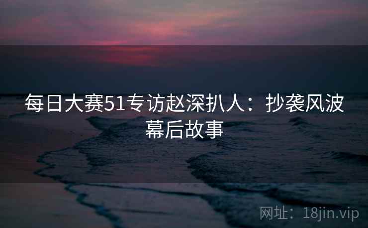 每日大赛51专访赵深扒人：抄袭风波幕后故事