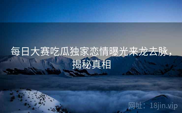 每日大赛吃瓜独家恋情曝光来龙去脉，揭秘真相