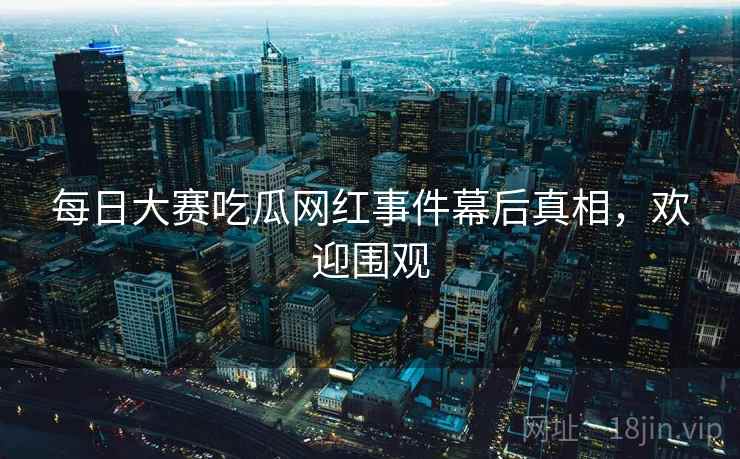 每日大赛吃瓜网红事件幕后真相，欢迎围观